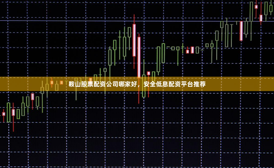 鞍山股票配资公司哪家好，安全低息配资平台推荐