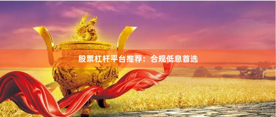 股票杠杆平台推荐：合规低息首选