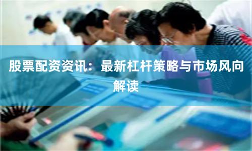 股票配资资讯：最新杠杆策略与市场风向解读